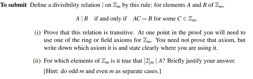To submit Define a divisibility relation | on Zm by this rule: for elements A and B of Zm,
A|B if and only if AC= B for some C E Zm-
(i) Prove that this relation is transitive. At one point in the proof you will need to
use one of the ring or field axioms for Zm. You need not prove that axiom, but
write down which axiom it is and state clearly where you are using it.
(ii) For which elements of Zm is it true that [2]m | A? Briefly justify your answer.
[Hint: do odd m and even m as separate cases.]

