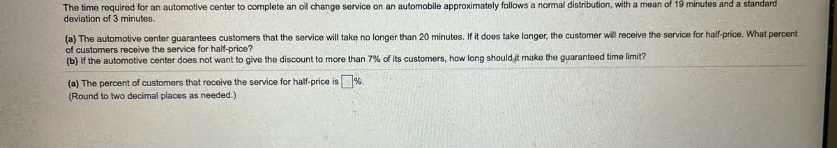 The time required for an automotive center to complete an oil change service on an automobile approximately follows a normal distribution, with a mean of 19 minutes and a standard
deviation of 3 minutes.
(a) The automotive center guarantees customers that the service will take no longer than 20 minutes. If it does take longer, the customer will receive the service for half-price. What percent
of customers receive the service for half-price?
(b) If the automotive center does not want to give the discount to more than 7% of its customers, how long should it make the guaranteed time limit?
(a) The percent of customers that receive the service for half-price is
%.
(Round to two decimal places as needed.)
