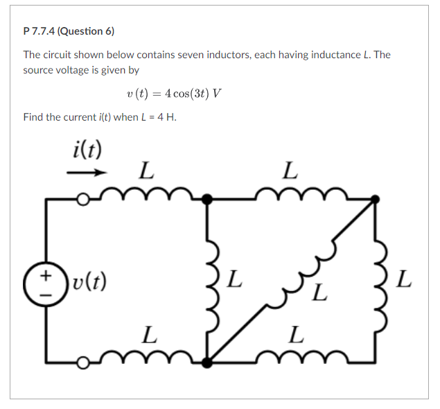 P7.7.4 (Question 6)
The circuit shown below contains seven inductors, each having inductance L. The
source voltage is given by
v (t) = 4 cos(3t) V
Find the current i(t) when L = 4 H.
i(t)
L
L
Dv(t)
L
L
L
L
