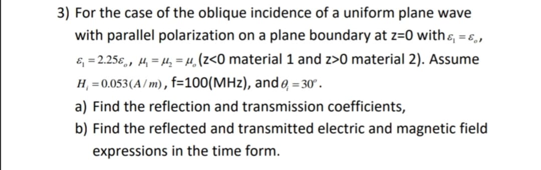 3) For the case of the oblique incidence of a uniform plane wave
with parallel polarization on a plane boundary at z=0 with&, = ɛ,,
&, = 2.25€,, 4, = H, = µ,(z<O material 1 and z>0 material 2). Assume
H, = 0.053(A/ m), f=100(MHz), and e, = 30° .
a) Find the reflection and transmission coefficients,
b) Find the reflected and transmitted electric and magnetic field
expressions in the time form.
