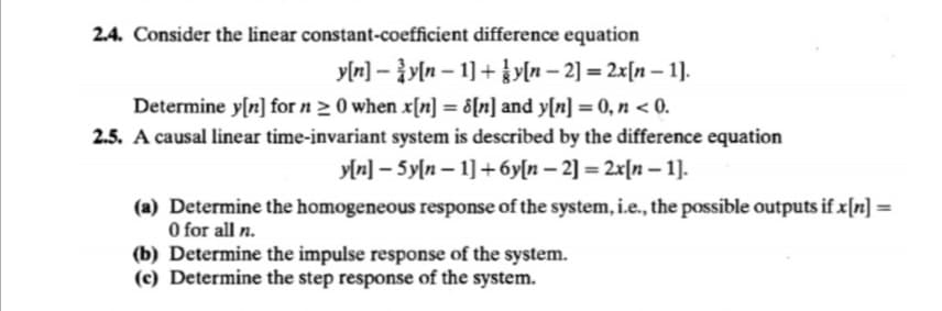 2.4. Consider the linear constant-coefficient difference equation
y[r] – }y[n – 1] + }y[n – 2] = 2x[n – 1].
Determine y[n] for n > 0 when x[n] = &[n] and y[n] = 0, n < 0.
2.5. A causal linear time-invariant system is described by the difference equation
%3D
y[n] – 5y[n – 1] +6y[n – 2] = 2x[n – 1].
(a) Determine the homogeneous response of the system, i.e., the possible outputs if x[n] =
O for all n.
(b) Determine the impulse response of the system.
(c) Determine the step response of the system.
%3D
