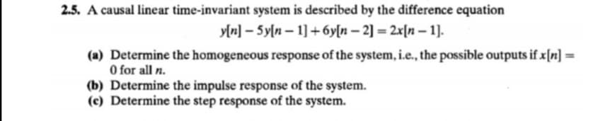 2.5. A causal linear time-invariant system is described by the difference equation
y[n] – 5y[n – 1] +6y[n – 2] = 2x[n – 1].
(a) Determine the homogeneous response of the system, i.e., the possible outputs if x[n] =
O for all n.
(b) Determine the impulse response of the system.
(c) Determine the step response of the system.
%3D
