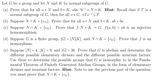 Let G be a group and let N and K be normal subgroups of G.
(a) Prove that for all a e N and be K, aba-b-1 € Nn K. Hint: Recall that if T is a
normal subgroup of G, then for all a e G, xTx- cT.
(b) Suppose N nK = {ec}. Prove that for all a e N and be K, ab = ba.
(c) Suppose N n K = {ec}. Prove that f:N x K → G, f(a, b) = ab is an injective
homomorphism.
(d) Suppose G is a finite group, G| = |N||K], and Nn K = {ec}. Prove that f is an
isomorphism.
(e) Suppose |N| = 4, |K| = 9, and |G| = 36. Prove that G is abelian and determine the
different possible elementary divisors and the different possible invariant factors.
Use these to determine the possible groups that G is isomorphic to in the Funda-
mental Theorem of Finitely Generated Abelian Groups, in the form of elementary
divisors and invariant factors. Hint: Note to use the previous part of the question,
you must prove that Nn K = {eg}.
%3D
