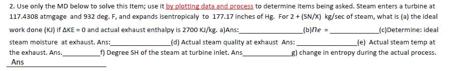 2. Use only the MD below to solve this Item; use it by plotting data and process to determine items being asked. Steam enters a turbine at
117.4308 atmgage and 932 deg. F, and expands isentropicaly to 177.17 inches of Hg. For 2 + (SN/X) kg/sec of steam, what is (a) the ideal
work done (KJ) if AKE = 0 and actual exhaust enthalpy is 2700 KJ/kg. a)Ans:
_(b)Ne =.
_(c)Determine: ideal
steam moisture at exhaust. Ans:
(d) Actual steam quality at exhaust Ans:
(e) Actual steam temp at
the exhaust. Ans.
f) Degree SH of the steam at turbine inlet. Ans
g) change in entropy during the actual process.
Ans
