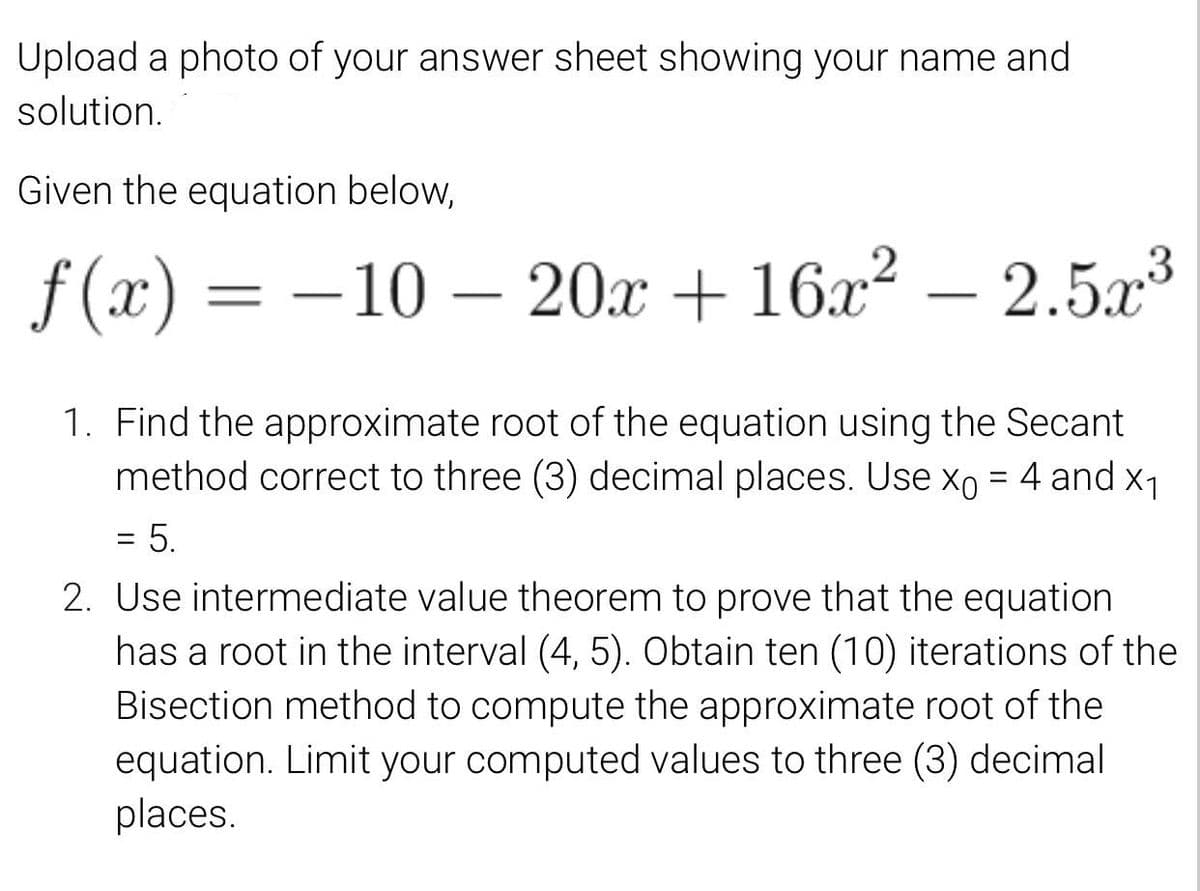 Upload a photo of your answer sheet showing your name and
solution.
Given the equation below,
f (x) = –10 – 20x + 16x² – 2.5.x3
-
-
1. Find the approximate root of the equation using the Secant
method correct to three (3) decimal places. Use xo = 4 and x1
= 5.
2. Use intermediate value theorem to prove that the equation
has a root in the interval (4, 5). Obtain ten (10) iterations of the
Bisection method to compute the approximate root of the
equation. Limit your computed values to three (3) decimal
places.
