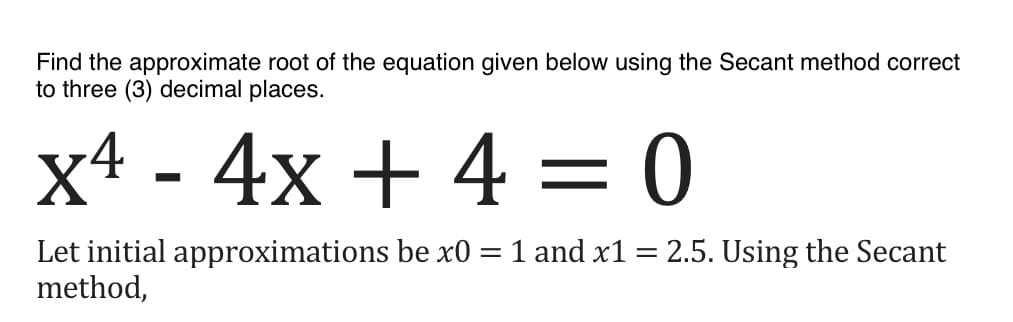 Find the approximate root of the equation given below using the Secant method correct
to three (3) decimal places.
x4 - 4x + 4 = 0
Let initial approximations be x0 = 1 and x1 = 2.5. Using the Secant
method,
