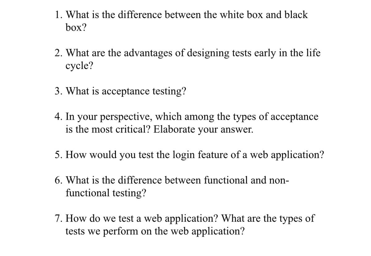 1. What is the difference between the white box and black
box?
2. What are the advantages of designing tests early in the life
сycle?
3. What is acceptance testing?
4. In your perspective, which among the types of acceptance
is the most critical? Elaborate your answer.
5. How would you test the login feature of a web application?
6. What is the difference between functional and non-
functional testing?
7. How do we test a web application? What are the types of
tests we perform on the web application?
