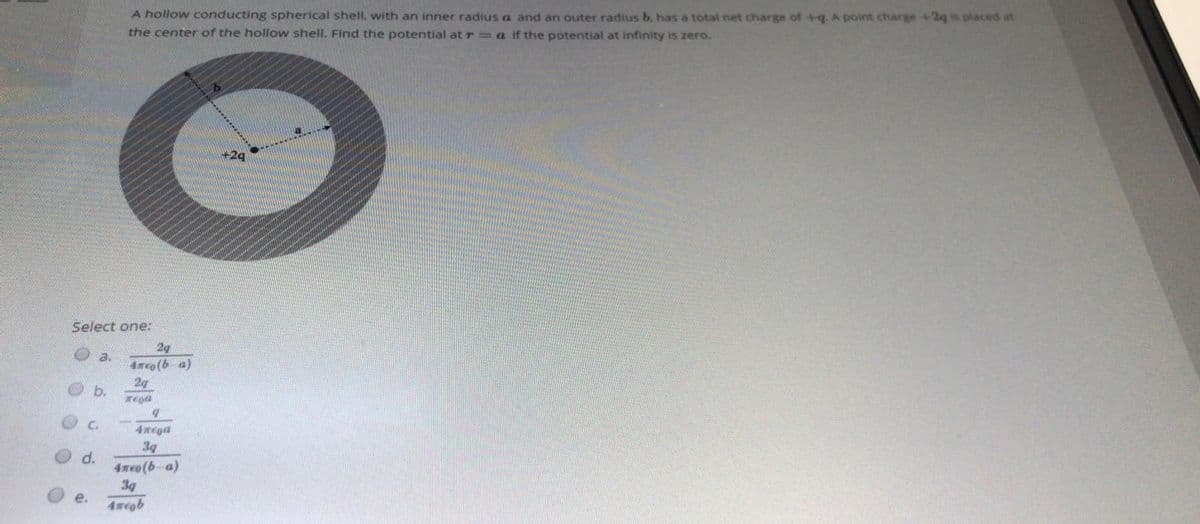 A hollow conducting spherical shell. with an inner radius a and an outer radius b. has a total net charge of +q. A point charge +2q is placed at
the center of the hollow shell. Find the potential at r = a if the potential at infinity is zero.
+29
Select one:
2g
a.
4meo(b a)
2g
b.
C.
4xega
3g
d.
4meo(b a)
3g
е.
4wegb
