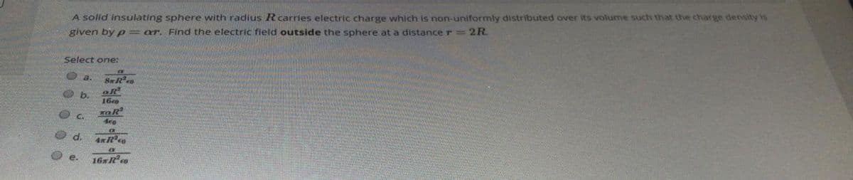 A solid insulating sphere with radius Rcarries electric charge which is non-uniformly distributed over its volume such that the charge densityy is
given by p = ar. Find the electric field outside the sphere at a distance r = 2R.
Select one:
a.
b.
16eo
d.
e.
16xRo
