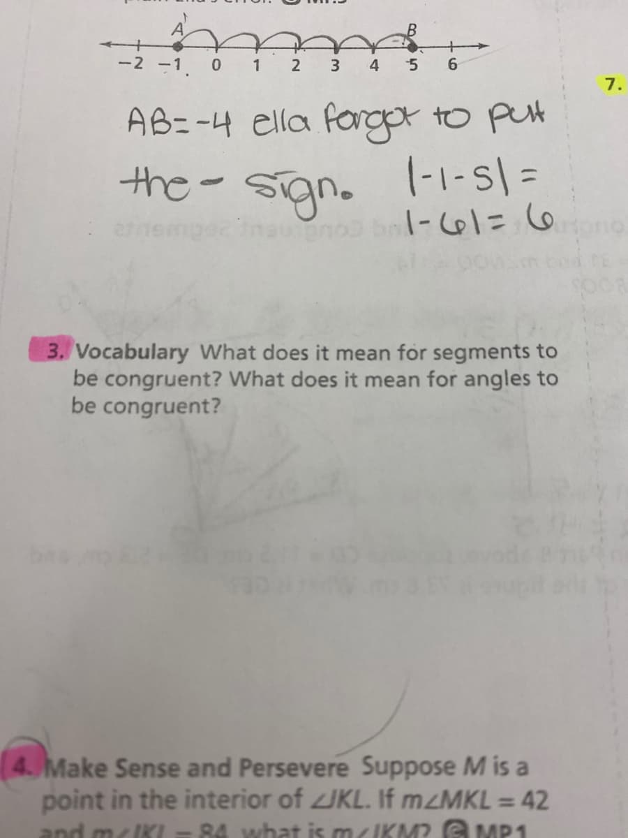 A
-2 -1
3
4
7.
AB=-4 ella fargot to put
the- signo
|-1-s| =
%3D
n =17-1
3. Vocabulary What does it mean for segments to
be congruent? What does it mean for angles to
be congruent?
4. Make Sense and Persevere Suppose M is a
point in the interior of IKL. If mzMKL = 42
and mcIKL =
%3D
84 what is m/IKM? G MP1
