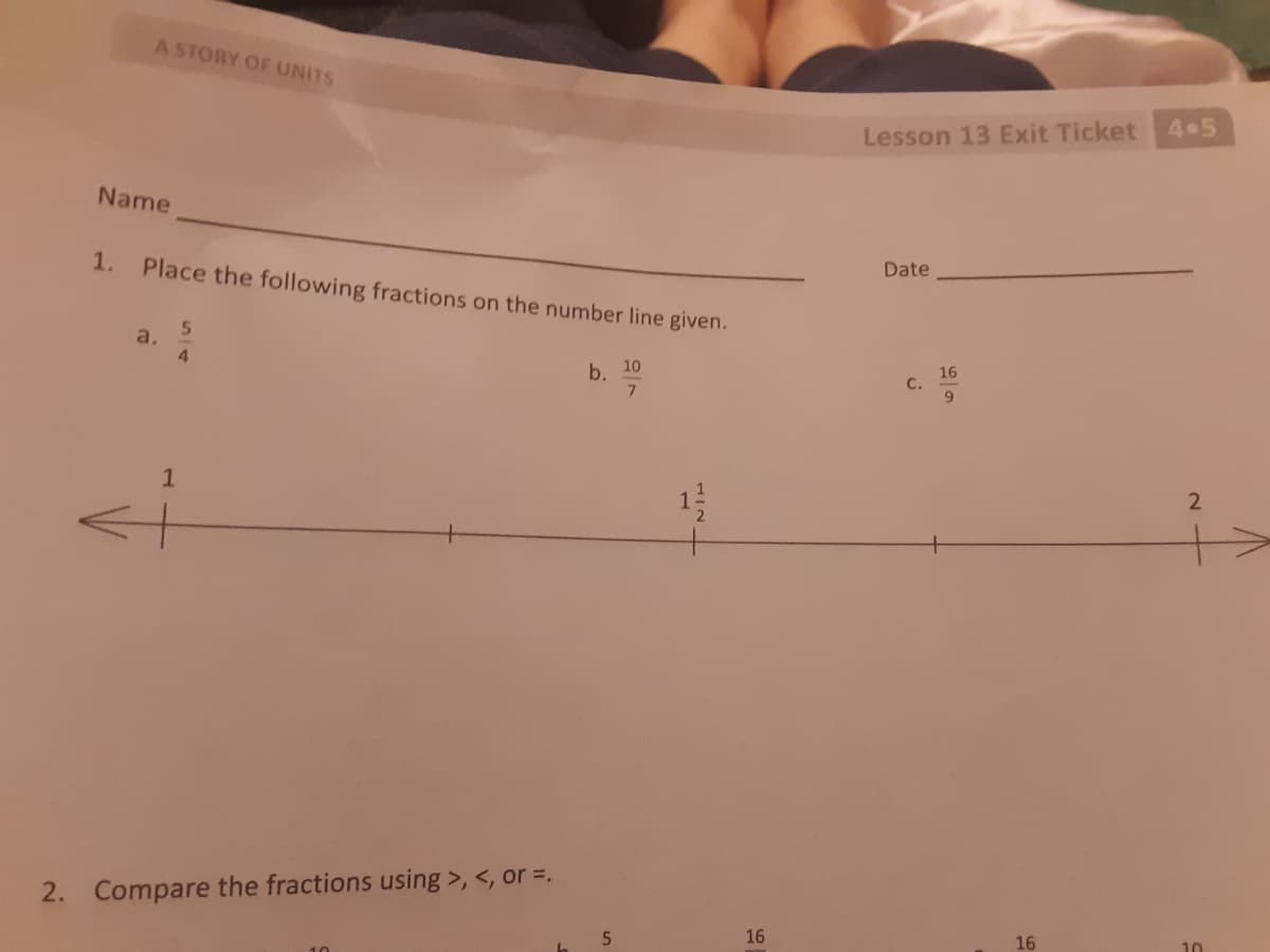 A STORY OF UNITS
4.5
Lesson 13 Exit Ticket
Name
Date
1. Place the following fractions on the number line given.
a.
4.
b. 10
16
С.
9.
2. Compare the fractions using >, <, or =,
16
16
