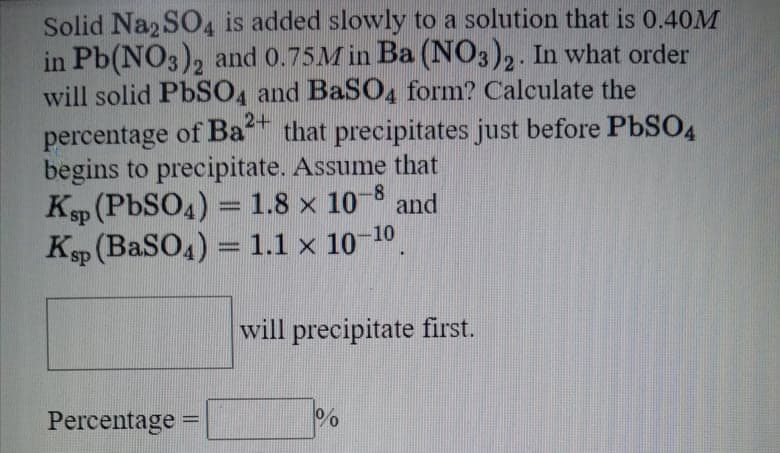 Solid Na2 SO4 is added slowly to a solution that is 0.40M
in Pb(NO3), and 0.75M in Ba (NO3)2. In what order
will solid PBSO4 and BaSO4 form? Calculate the
percentage of Ba* that precipitates just before PbSO4
begins to precipitate. Assume that
Ksp (PBSO4) =1.8 × 10 8 and
Ksp (BaSO4) = 1.1 x 10 10
%3D
%3D
will precipitate first.
Percentage
|3D
