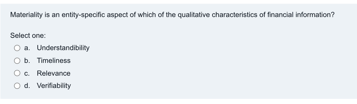 Materiality is an entity-specific aspect of which of the qualitative characteristics of financial information?
Select one:
a. Understandibility
b. Timeliness
C.
Relevance
d. Verifiability
