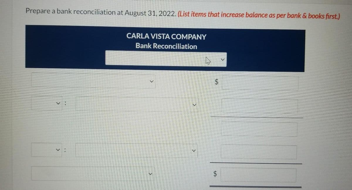 Prepare a bank reconciliation at August 31, 2022. (List items that increase balance as per bank & books first.)
CARLA VISTA COMPANY
Bank Reconciliation
$4
%24
%24
