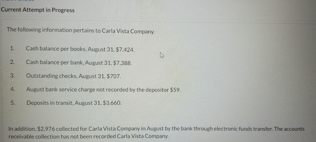 Current Attempt in Progress
The following information pertains to Carla Vista Company.
1.
Cash balance per books, August 31, $7,424.
Cash balance per bank, August 31, $7,388.
Outstanding checks, August 31, $707.
August bank service charge not recorded by the depositor $59.
Deposits in transit, August 31, $3.660.
In addition, $2,976 collected for Carla Vista Company in August by the bank through electronic funds transfer. The accounts
receivable collection has not been recorded Carla Vista Company.
2.
3.
4.
5.
