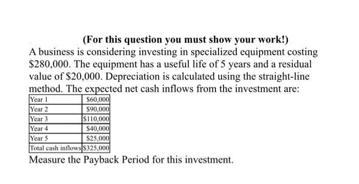 (For this question you must show your work!)
A business is considering investing in specialized equipment costing
$280,000. The equipment has a useful life of 5 years and a residual
value of $20,000. Depreciation is calculated using the straight-line
method. The expected net cash inflows from the investment are:
Year 1
Year 2
Year 3
Year 4
Year 5
Total cash inflowsS325,000|
Measure the Payback Period for this investment.
$60,000
$90,000
$110,000
$40,000
$25,000
