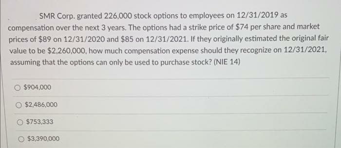 SMR Corp. granted 226,000 stock options to employees on 12/31/2019 as
compensation over the next 3 years. The options had a strike price of $74 per share and market
prices of $89 on 12/31/2020 and $85 on 12/31/2021. If they originally estimated the original fair
value to be $2,260,000, how much compensation expense should they recognize on 12/31/2021,
assuming that the options can only be used to purchase stock? (NIE 14)
$904,000
$2,486,000
O $753,333
০ $3,390,000
