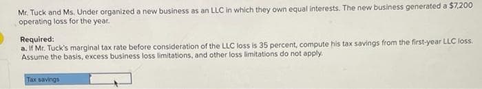 Mr. Tuck and Ms. Under organized a new business as an LLC in which they own equal interests. The new business generated a $7,200
operating loss for the year.
Required:
a. If Mr. Tuck's marginal tax rate before consideration of the LLC loss is 35 percent, compute his tax savings from the first-year LLC loss.
Assume the basis, excess business loss limitations, and other loss limitations do not apply.
Tax savings
