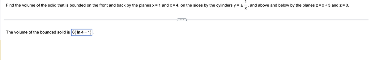 1
Find the volume of the solid that is bounded on the front and back by the planes x = 1 and x = 4, on the sides by the cylinders y = ±, and above and below by the planes z = x + 3 and z = 0.
X
The volume of the bounded solid is 6(In 4-1)