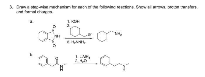 3. Draw a step-wise mechanism for each of the following reactions. Show all arrows, proton transfers,
and formal charges.
a.
b.
L
NH
H
1. KOH
2.
3. H₂NNH₂
Br
1. LIAIH4
2. H₂O
NH₂