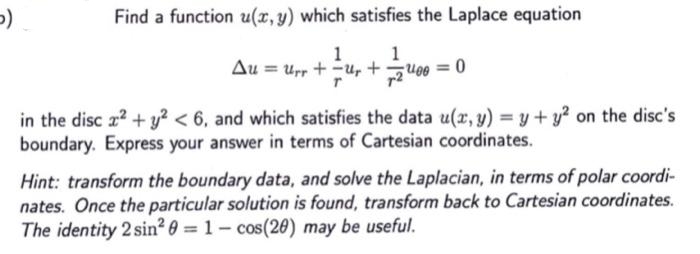 5)
Find a function u(x, y) which satisfies the Laplace equation
1
1
Au = Urr + ur +2400 = 0
in the disc x² + y² <6, and which satisfies the data u(x, y) = y + y² on the disc's
boundary. Express your answer in terms of Cartesian coordinates.
Hint: transform the boundary data, and solve the Laplacian, in terms of polar coordi-
nates. Once the particular solution is found, transform back to Cartesian coordinates.
The identity 2 sin² 0 = 1- cos(20) may be useful.