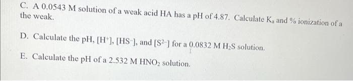 C. A 0.0543 M solution of a weak acid HA has a pH of 4.87. Calculate K, and % ionization of a
the weak.
D. Calculate the pH, [H], [HS], and [S2] for a 0.0832 M H₂S solution.
E. Calculate the pH of a 2.532 M HNO₂ solution.