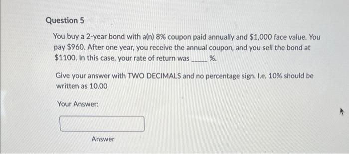 Question 5
You buy a 2-year bond with a(n) 8% coupon paid annually and $1,000 face value. You
pay $960. After one year, you receive the annual coupon, and you sell the bond at
$1100. In this case, your rate of return was %.
Give your answer with TWO DECIMALS and no percentage sign. I.e. 10% should be
written as 10.00
Your Answer:
Answer
