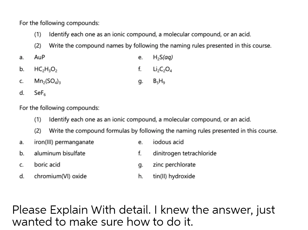 For the following compounds:
(1) Identify each one as an ionic compound, a molecular compound, or an acid.
(2)
Write the compound names by following the naming rules presented in this course.
а.
AuP
е.
H;S(aq)
b.
HC,H;O2
f.
Li,C,O4
C.
Mn2(SOa)3
g.
B5H9
d.
SeFs
For the following compounds:
(1) Identify each one as an ionic compound, a molecular compound, or an acid.
(2)
Write the compound formulas by following the naming rules presented in this course.
а.
iron(III) permanganate
е.
iodous acid
b.
aluminum bisulfate
f.
dinitrogen tetrachloride
C.
boric acid
g.
zinc perchlorate
d.
chromium(VI) oxide
h.
tin(II) hydroxide
Please Explain With detail. I knew the answer, just
wanted to make sure how to do it.
