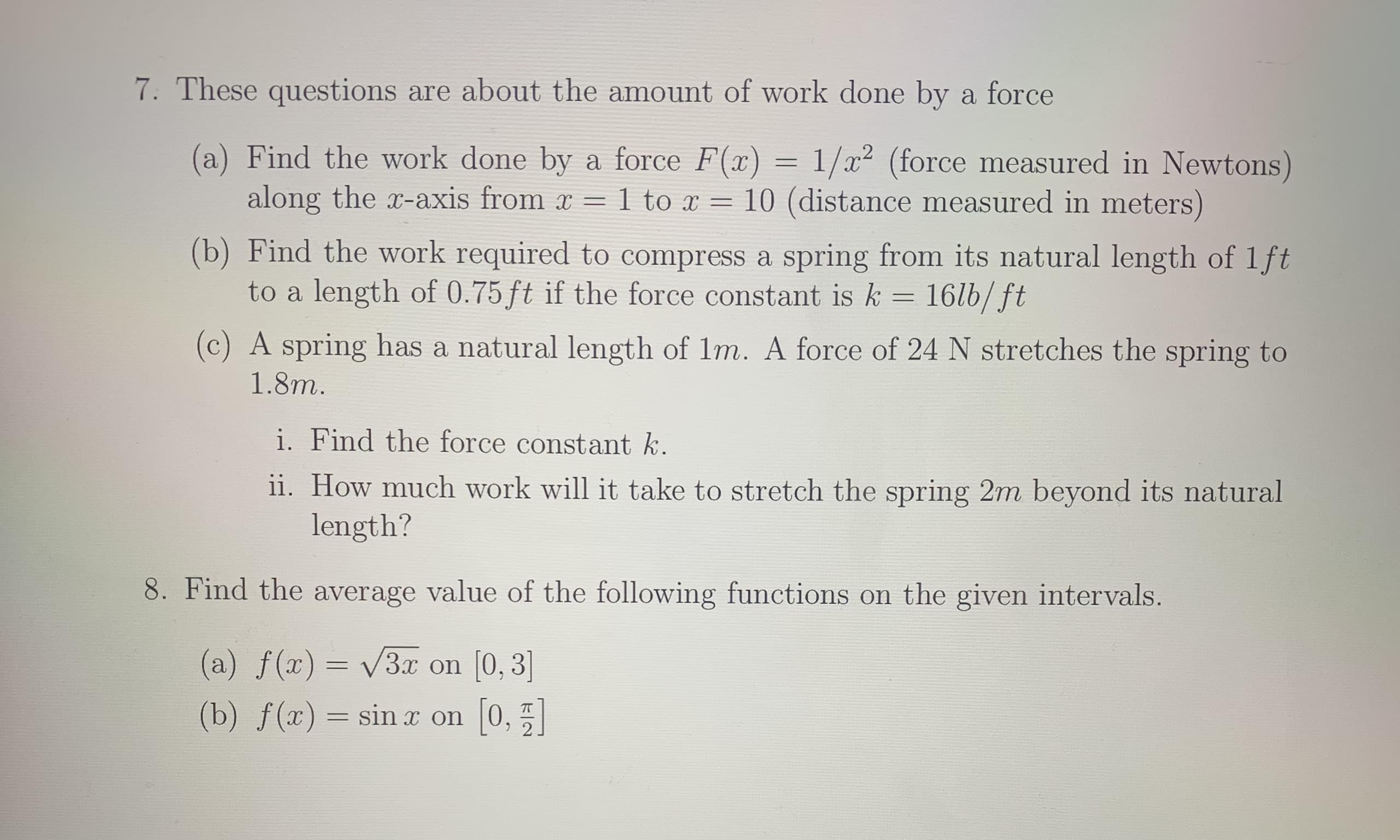 7. These questions are about the amount of work done by
a force
(a) Find the work done by a force F(x)
=
1/x2 (force measured in Newtons)
along the x-axis from r
10 (distance measured in meters)
1 to x
(b) Find the work required to compress a spring from its natural length of 1ft
to a length of 0.75ft if the force constant is k
16lb/ft
(c) A spring has a natural length of 1m. A force of 24 N stretches the spring to
1.8m.
i. Find the force constant k.
ii. How much work will it take to stretch the spring 2m beyond its natural
length?
8. Find the average value of the following functions on the given intervals.
(a) f (x) 3x
0,
(0, 3]
(b) f(x) sin x on

