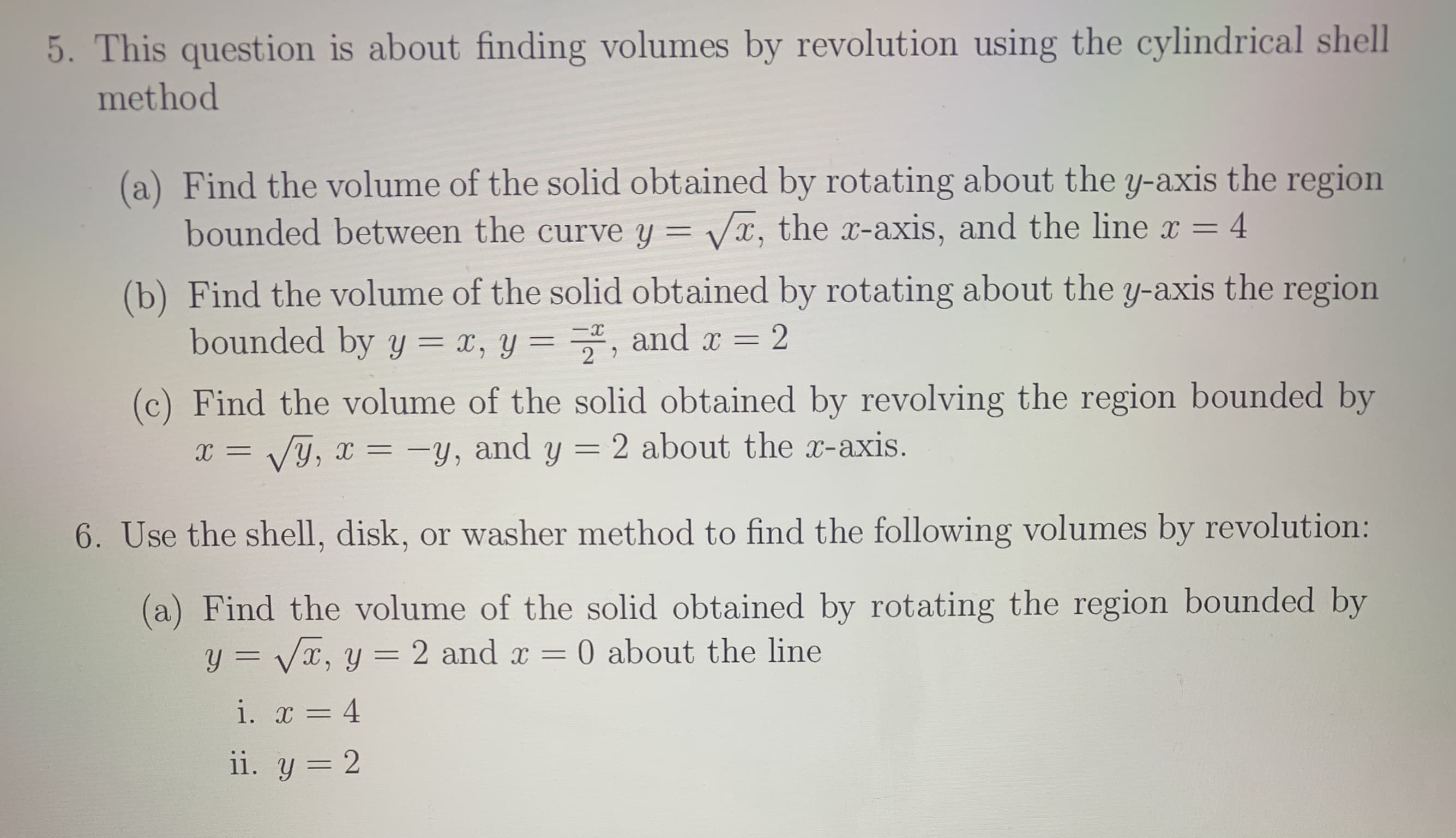 5. This question is about finding volumes by revolution using the cylindrical shell
method
(a) Find the volume of the solid obtained by rotating about the y-axis the region
bounded between the curve y = x, the x-axis, and the line x
4
(b) Find the volume of the solid obtained by rotating about the y-axis the region
bounded by y = x, y = , and
x 2
2
(c) Find the volume of the solid obtained by revolving the region bounded by
y, and y = 2 about the x-axis.
Vy,
6. Use the shell, disk, or washer method to find the following volumes by revolution:
(a) Find the volume of the solid obtained by rotating the region bounded by
y=Vx, y
0 about the line
2 and x
i. 4
ii. y 2
