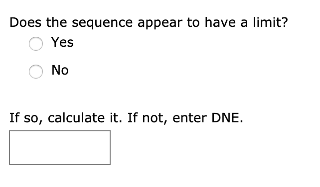 Does the sequence appear to have a limit?
Yes
No
If so, calculate it. If not, enter DNE.
