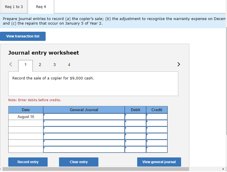 Req 1 to 3
Prepare journal entries to record (a) the copier's sale; (b) the adjustment to recognize the warranty expense on Decem
and (c) the repairs that occur on January 5 of Year 2.
Req 4
View transaction list
Journal entry worksheet
1
2
Date
August 16
Record the sale of a copier for $9,000 cash.
3 4
Note: Enter debits before credits.
Record entry
General Journal
Clear entry
Debit
Credit
View general journal