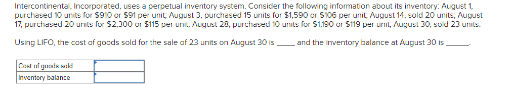 Intercontinental, Incorporated, uses a perpetual inventory system. Consider the following information about its inventory: August 1,
purchased 10 units for $910 or $91 per unit; August 3, purchased 15 units for $1,590 or $106 per unit; August 14, sold 20 units; August
17, purchased 20 units for $2,300 or $115 per unit; August 28, purchased 10 units for $1,190 or $119 per unit; August 30, sold 23 units.
Using LIFO, the cost of goods sold for the sale of 23 units on August 30 is
and the inventory balance at August 30 is
Cost of goods sold
Inventory balance