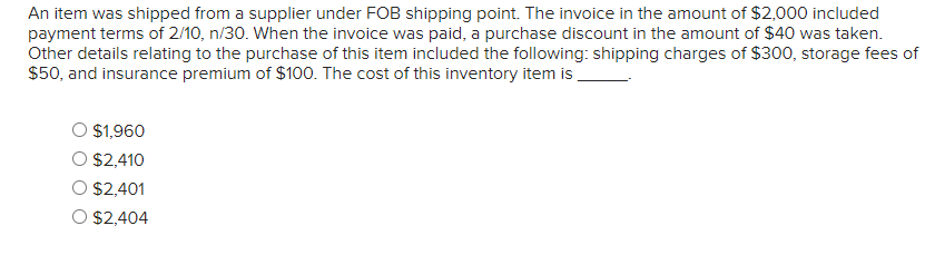 An item was shipped from a supplier under FOB shipping point. The invoice in the amount of $2,000 included
payment terms of 2/10, n/30. When the invoice was paid, a purchase discount in the amount of $40 was taken.
Other details relating to the purchase of this item included the following: shipping charges of $300, storage fees of
$50, and insurance premium of $100. The cost of this inventory item is
$1,960
$2,410
$2,401
$2,404