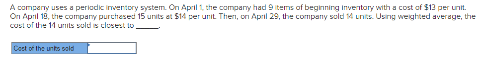 A company uses a periodic inventory system. On April 1, the company had 9 items of beginning inventory with a cost of $13 per unit.
On April 18, the company purchased 15 units at $14 per unit. Then, on April 29, the company sold 14 units. Using weighted average, the
cost of the 14 units sold is closest to
Cost of the units sold