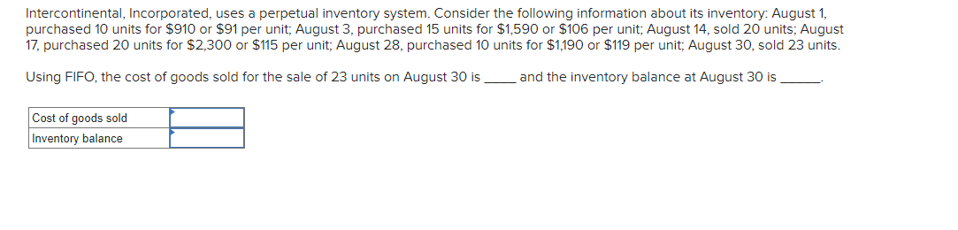 Intercontinental, Incorporated, uses a perpetual inventory system. Consider the following information about its inventory: August 1,
purchased 10 units for $910 or $91 per unit, August 3, purchased 15 units for $1,590 or $106 per unit; August 14, sold 20 units; August
17, purchased 20 units for $2,300 or $115 per unit; August 28, purchased 10 units for $1,190 or $119 per unit; August 30, sold 23 units.
Using FIFO, the cost of goods sold for the sale of 23 units on August 30 is
and the inventory balance at August 30 is
Cost of goods sold
Inventory balance