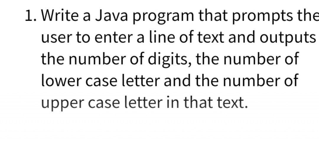 1. Write a Java program that prompts the
user to enter a line of text and outputs
the number of digits, the number of
lower case letter and the number of
upper case letter in that text.

