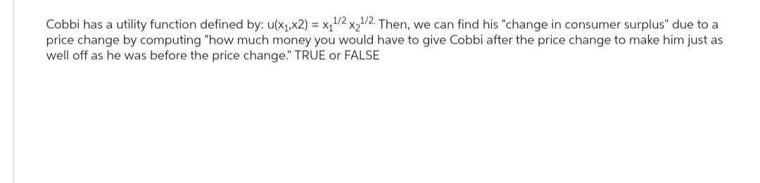 Cobbi has a utility function defined by: u(x₁,x2) = x₁¹/2x₂¹/2. Then, we can find his "change in consumer surplus" due to a
price change by computing "how much money you would have to give Cobbi after the price change to make him just as
well off as he was before the price change." TRUE or FALSE
