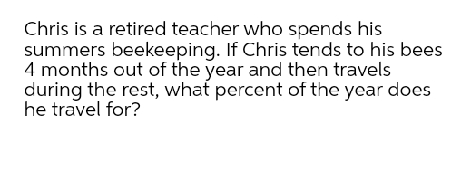 Chris is a retired teacher who spends his
summers beekeeping. If Chris tends to his bees
4 months out of the year and then travels
during the rest, what percent of the year does
he travel for?
