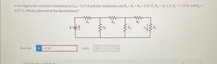 In the figure the current in resistance 6 is i6 =1.47 A and the resistances are R₁ = R₂ R3 = 2.470. R4-16.10, Rs 7.100, and Rg=
4.07 0. What is the emf of the ideal battery?
Number i 47.67
Torthook and Media
www
Units
V
www
R₂
www
R₂