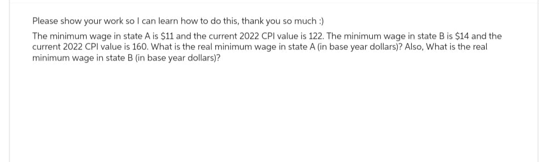 Please show your work so I can learn how to do this, thank you so much :)
The minimum wage in state A is $11 and the current 2022 CPI value is 122. The minimum wage in state B is $14 and the
current 2022 CPI value is 160. What is the real minimum wage in state A (in base year dollars)? Also, What is the real
minimum wage in state B (in base year dollars)?
