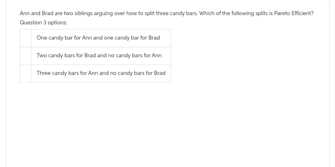 Ann and Brad are two siblings arguing over how to split three candy bars. Which of the following splits is Pareto Efficient?
Question 3 options:
One candy bar for Ann and one candy bar for Brad
Two candy bars for Brad and no candy bars for Ann
Three candy bars for Ann and no candy bars for Brad