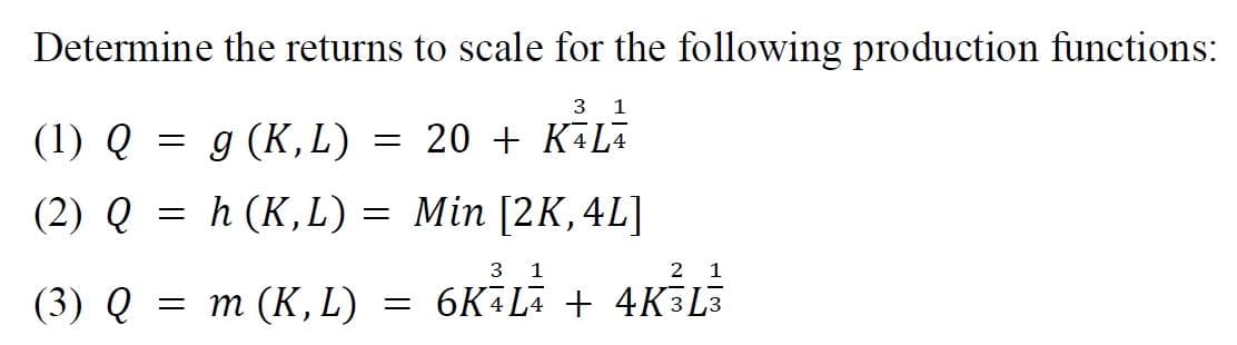 Determine the returns to scale for the following production functions:
3
1
(1) Q = g (K, L) = 20 + K³L²
(2) Q = h (K,L) = Min [2K, 4L]
3 1
2 1
(3) Q = m (K, L) = 6KĀLĀ + 4K3L3