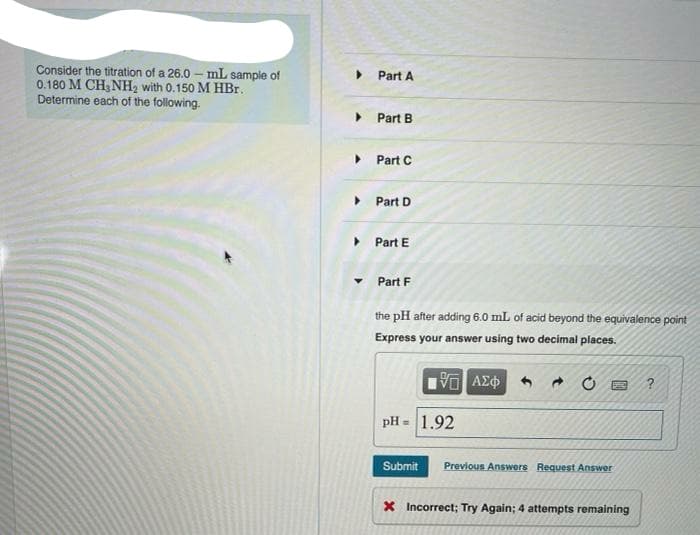 Consider the titration of a 26.0 – mL sample of
0.180 M CH, NH, with 0.150 M HBr.
Determine each of the following.
Part A
Part B
Part C
Part D
Part E
Part F
the pH after adding 6.0 mL of acid beyond the equivalence point
Express your answer using two decimal places.
pH = 1.92
Submit
Previous Answers Request Answer
X Incorrect; Try Again; 4 attempts remaining
