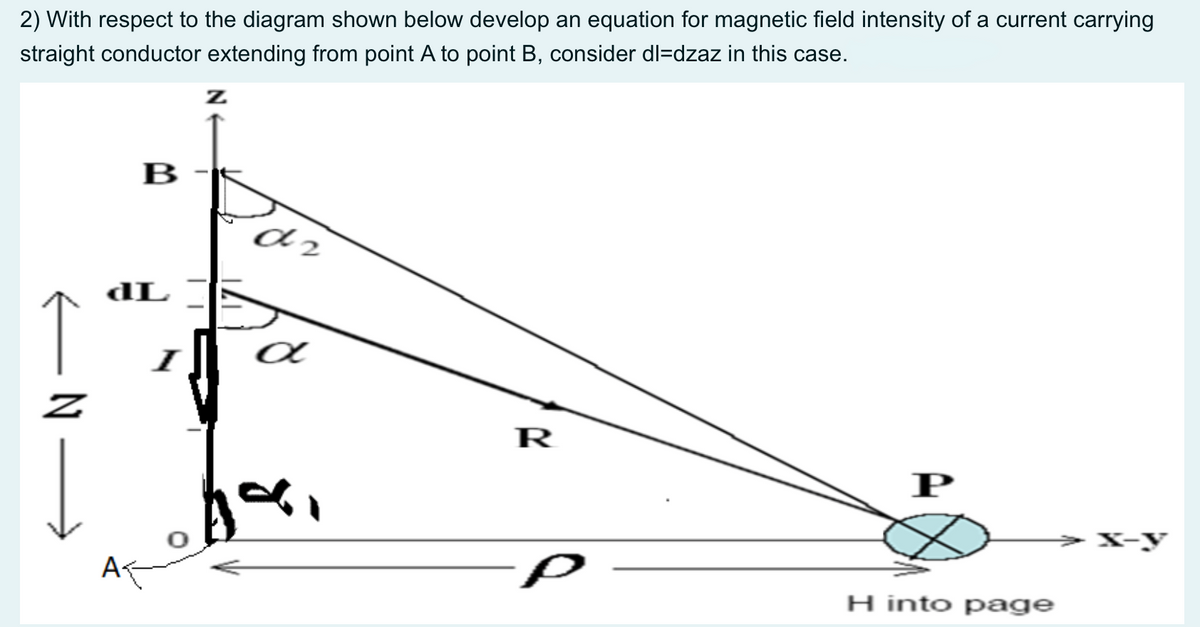 2) With respect to the diagram shown below develop an equation for magnetic field intensity of a current carrying
straight conductor extending from point A to point B, consider dl=dzaz in this case.
В
dL
I
R
P
>X-y
H into page
