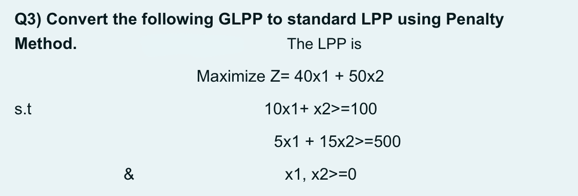 Q3) Convert the following GLPP to standard LPP using Penalty
Method.
The LPP is
Маximize Z- 40х1 + 50x2
s.t
10x1+ x2>=100
5x1 + 15x2>=500
&
х1, х2>-0
