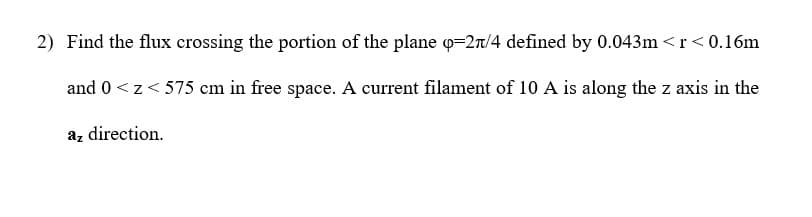 2) Find the flux crossing the portion of the plane o=2rt/4 defined by 0.043m <r< 0.16m
and 0<z< 575 cm in free space. A current filament of 10 A is along the z axis in the
az direction.
