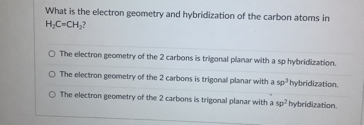 What is the electron geometry and hybridization of the carbon atoms in
H,C=CH,?
O The electron geometry of the 2 carbons is trigonal planar with a sp hybridization.
O The electron geometry of the 2 carbons is trigonal planar with a sp3 hybridization.
The electron geometry of the 2 carbons is trigonal planar with a sp2 hybridization.
