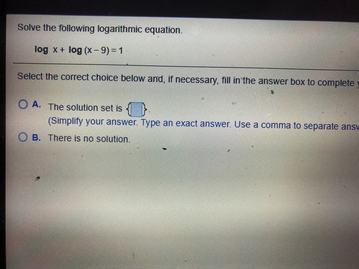 Solve the following logarithmic equation.
log x+ log (X- 9)= 1
Select the correct choice below and, if necessary, fill in the answer box to complete
O A. The solution set is
(Simplify your answer. Type an exact answer. Use a comma to separate ansv
O B. There
no solution.
