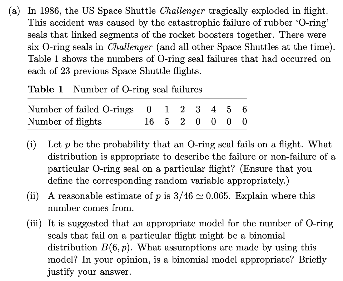 (a) In 1986, the US Space Shuttle Challenger tragically exploded in flight.
This accident was caused by the catastrophic failure of rubber 'O-ring'
seals that linked segments of the rocket boosters together. There were
six O-ring seals in Challenger (and all other Space Shuttles at the time).
Table 1 shows the numbers of O-ring seal failures that had occurred on
each of 23 previous Space Shuttle flights.
Table 1 Number of O-ring seal failures
Number of failed O-rings
Number of flights
1
2
3
4
5
6
16
0 0
(i) Let p be the probability that an O-ring seal fails on a flight. What
distribution is appropriate to describe the failure or non-failure of a
particular O-ring seal on a particular flight? (Ensure that you
define the corresponding random variable appropriately.)
(ii) A reasonable estimate of p is 3/46 - 0.065. Explain where this
number comes from.
(iii) It is suggested that an appropriate model for the number of O-ring
seals that fail on a particular flight might be a binomial
distribution B(6, p). What assumptions are made by using this
model? In your opinion, is a binomial model appropriate? Briefly
justify your answer.

